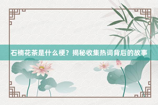 石楠花茶是什么梗？揭秘收集热词背后的故事