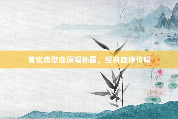 黄玫瑰歌曲原唱孙露，经典旋律传唱