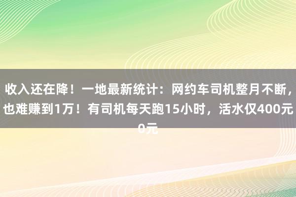 收入还在降！一地最新统计：网约车司机整月不断，也难赚到1万！有司机每天跑15小时，活水仅400元